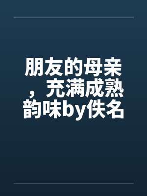 朋友的母亲,充满成熟韵味by佚名笔趣阁无弹窗